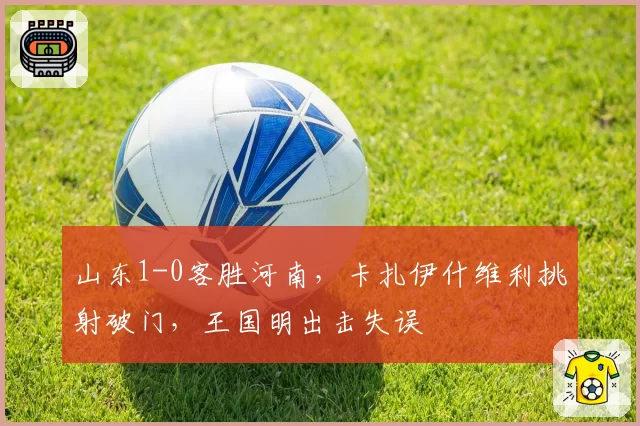 山东1-0客胜河南，卡扎伊什维利挑射破门，王国明出击失误