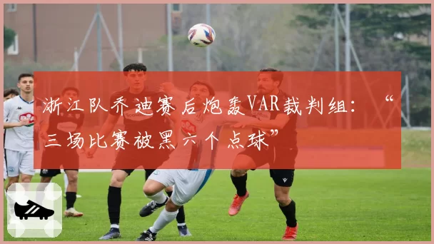 浙江队乔迪赛后炮轰VAR裁判组:“三场比赛被黑六个点球”