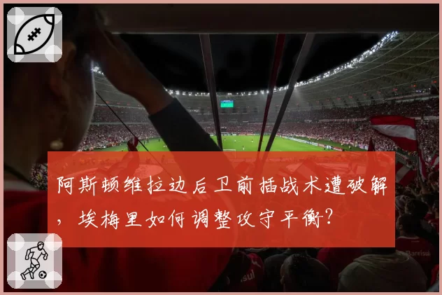 阿斯顿维拉边后卫前插战术遭破解，埃梅里如何调整攻守平衡？