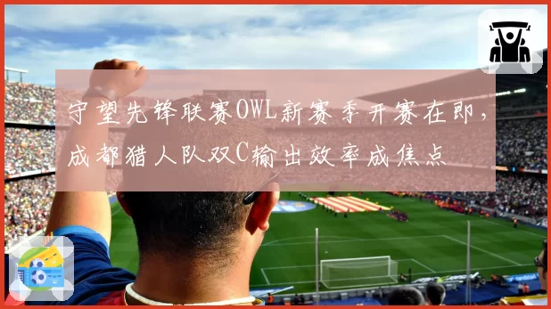 守望先锋联赛OWL新赛季开赛在即,成都猎人队双C输出效率成焦点