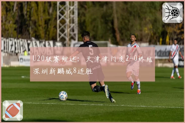U20联赛综述：天津津门虎2-0终结深圳新鹏城8连胜
