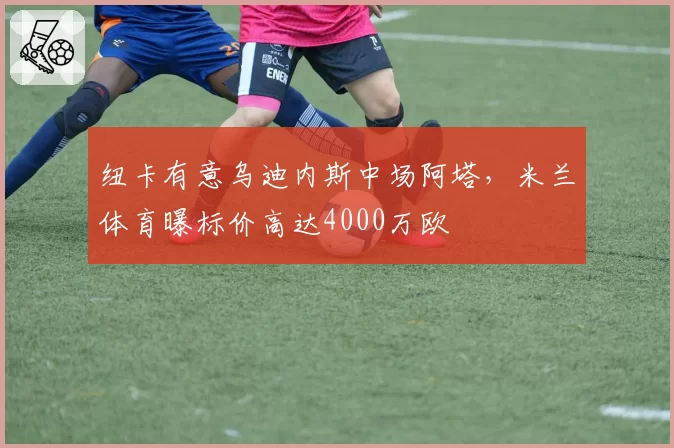 纽卡有意乌迪内斯中场阿塔，米兰体育曝标价高达4000万欧