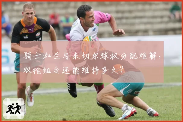 骑士加兰与米切尔球权分配难解,双枪组合还能维持多久?