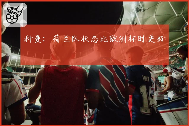 科曼：荷兰队状态比欧洲杯时更好