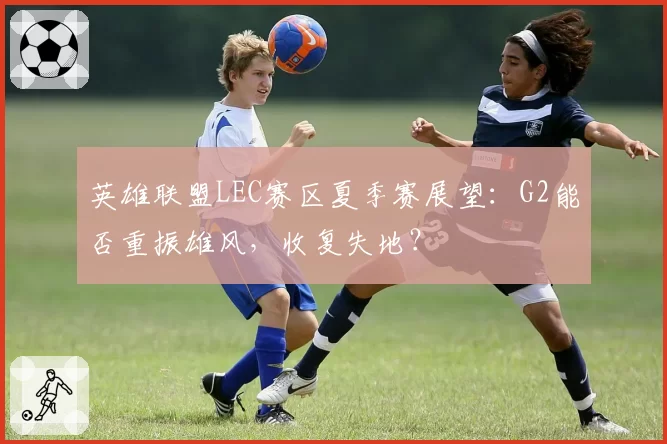 英雄联盟LEC赛区夏季赛展望：G2能否重振雄风，收复失地？