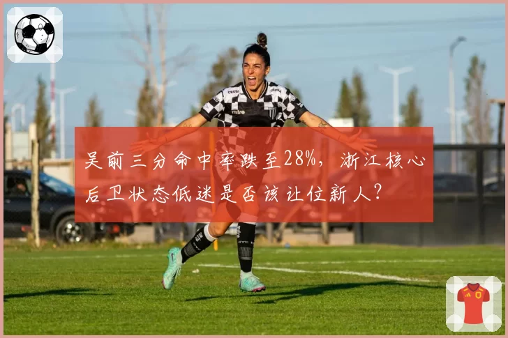 吴前三分命中率跌至28%，浙江核心后卫状态低迷是否该让位新人？