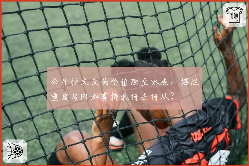 公牛拉文交易价值跌至冰点，摆烂重建与附加赛挣扎何去何从？