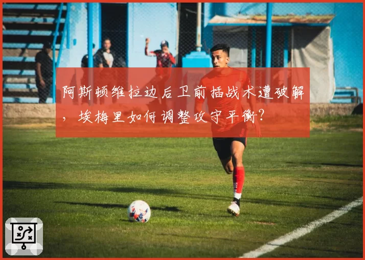 阿斯顿维拉边后卫前插战术遭破解，埃梅里如何调整攻守平衡？