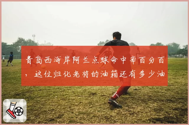 青岛西海岸阿兰点球命中率百分百,这位归化老将的油箱还有多少油?