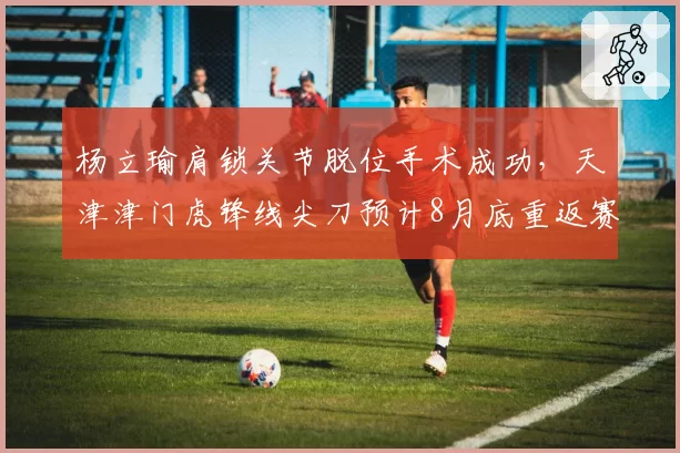 杨立瑜肩锁关节脱位手术成功,天津津门虎锋线尖刀预计8月底重返赛场