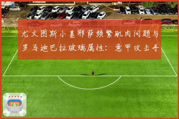 尤文图斯小基耶萨频繁肌肉问题与罗马迪巴拉玻璃属性:意甲攻击手伤病历史关联性研究