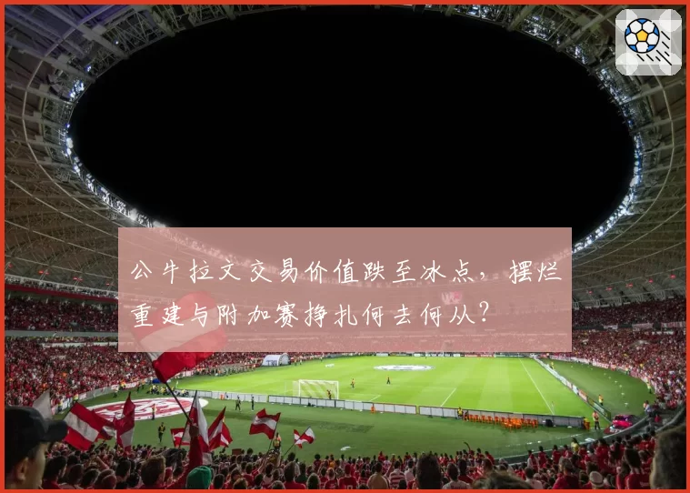 公牛拉文交易价值跌至冰点，摆烂重建与附加赛挣扎何去何从？