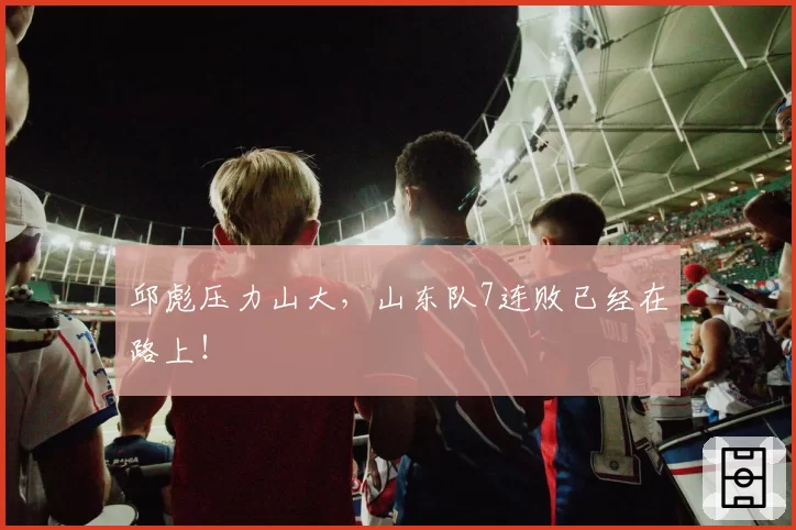 邱彪压力山大，山东队7连败已经在路上！