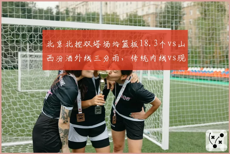 北京北控双塔场均篮板18.3个vs山西汾酒外线三分雨，传统内线vs现代篮球之争