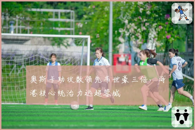 奥斯卡助攻数领先韦世豪三倍，海港核心统治力远超蓉城