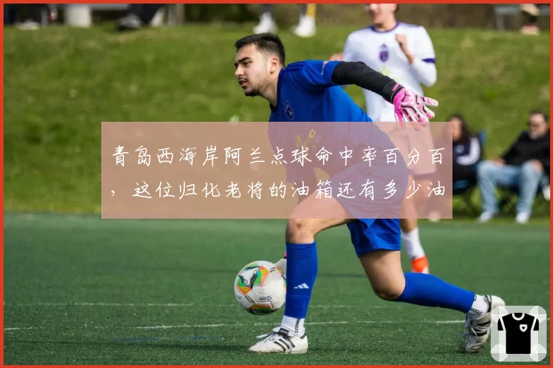 青岛西海岸阿兰点球命中率百分百,这位归化老将的油箱还有多少油?
