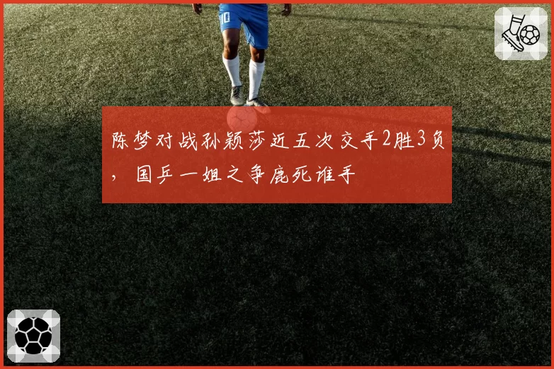 陈梦对战孙颖莎近五次交手2胜3负，国乒一姐之争鹿死谁手