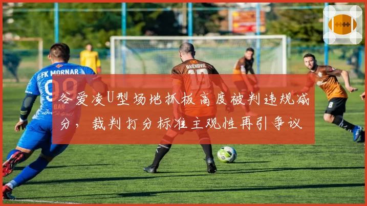 谷爱凌U型场地抓板高度被判违规减分，裁判打分标准主观性再引争议