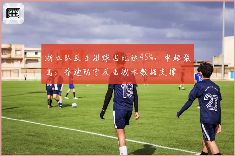 浙江队反击进球占比达45%，中超最高，乔迪防守反击战术数据支撑