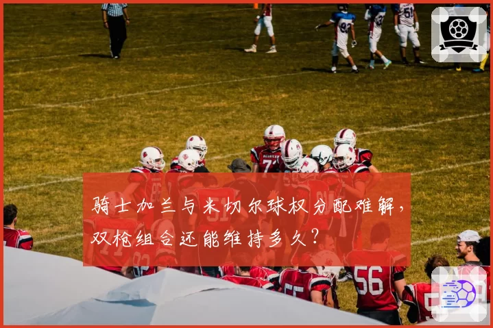 骑士加兰与米切尔球权分配难解,双枪组合还能维持多久?