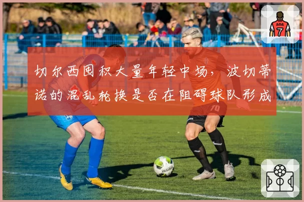 切尔西囤积大量年轻中场,波切蒂诺的混乱轮换是否在阻碍球队形成稳定体系?