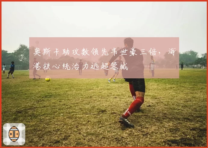 奥斯卡助攻数领先韦世豪三倍，海港核心统治力远超蓉城