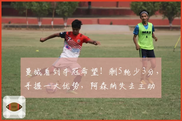 曼城看到夺冠希望！剩5轮少3分，手握一大优势，阿森纳失去主动