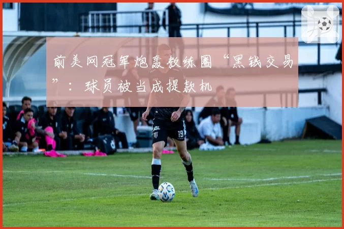 前美网冠军炮轰教练圈“黑钱交易”：球员被当成提款机