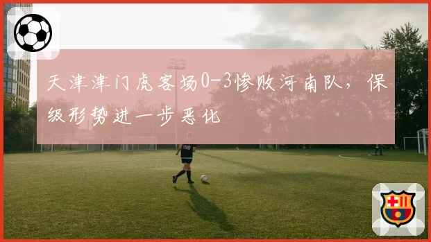 天津津门虎客场0-3惨败河南队，保级形势进一步恶化
