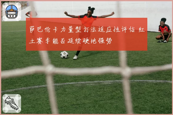 萨巴伦卡力量型打法适应性评估 红土赛季能否延续硬地强势
