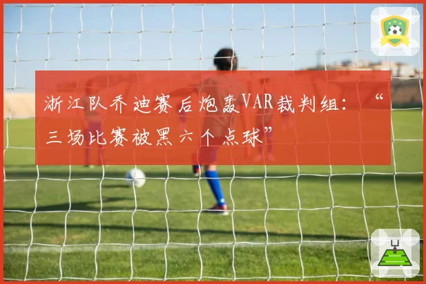 浙江队乔迪赛后炮轰VAR裁判组:“三场比赛被黑六个点球”